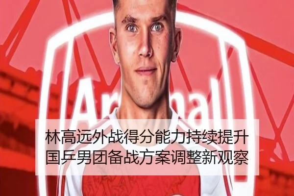 林高远外战得分能力持续提升 国乒男团备战方案调整新观察